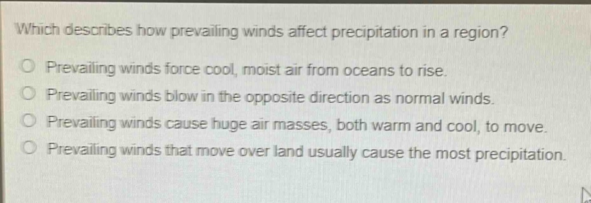 which describes how prevailing winds affect precipitation in a region?\no prevailing winds force cool, moist air from oceans to rise.\no prevailing winds blow in the opposite direction as normal winds.\no prevailing winds cause huge air masses, both warm and cool, to move.\no prevailing winds that move over land usually cause the most precipitation.