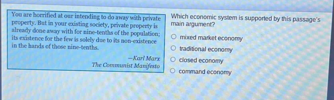 you are horrified at our intending to do away with private property. but in your existing society, private property is already done away with for nine - tenths of the population; its existence for the few is solely due to its non - existence in the hands of those nine - tenths. - karl marx the communist manifesto which economic system is supported by this passages main argument? mixed market economy traditional economy closed economy command economy