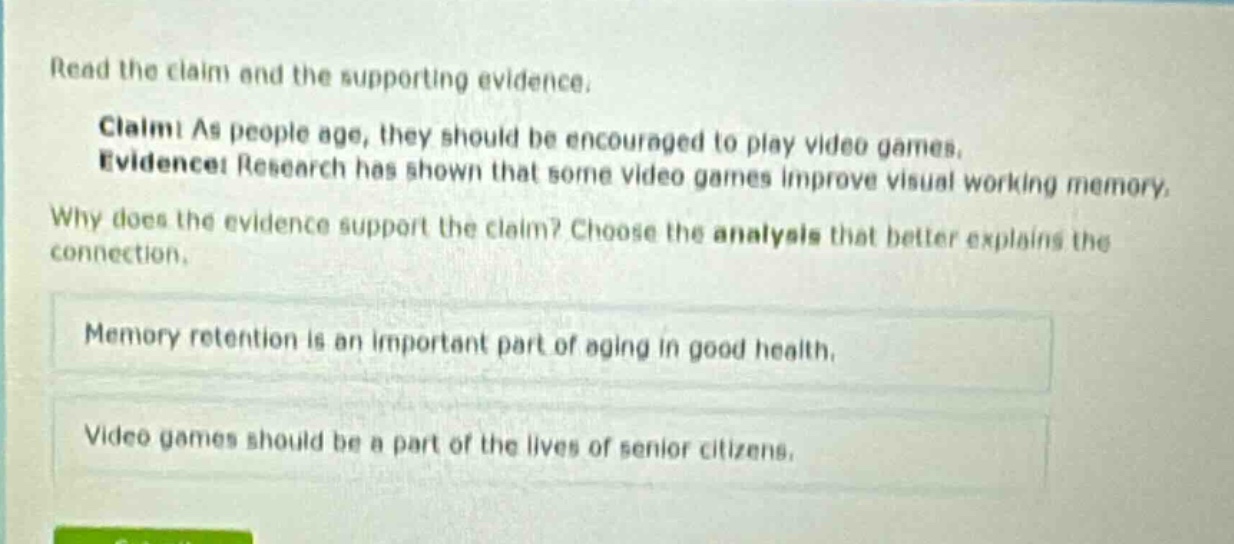 read the claim and the supporting evidence. claim: as people age, they should be encouraged to play video games. evidence: research has shown that some video games improve visual working memory. why does the evidence support the claim? choose the analysis that better explains the connection. memory retention is an important part of aging in good health. video games should be a part of the lives of senior citizens.