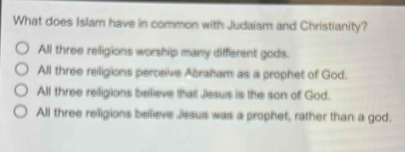 what does islam have in common with judaism and christianity?\no all three religions worship many different gods.\no all three religions perceive abraham as a prophet of god.\no all three religions believe that jesus is the son of god.\no all three religions believe jesus was a prophet, rather than a god.