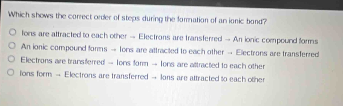which shows the correct order of steps during the formation of an ionic bond?\no ions are attracted to each other → electrons are transferred → an ionic compound forms\no an ionic compound forms → ions are attracted to each other → electrons are transferred\no electrons are transferred → ions form → ions are attracted to each other\no ions form → electrons are transferred → ions are attracted to each other