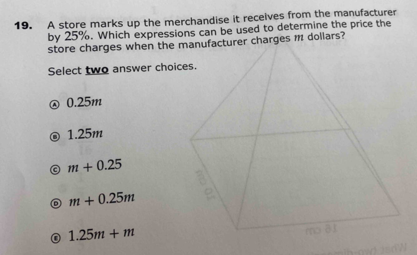 19. a store marks up the merchandise it receives from the manufacturer by 25%. which expressions can be used to determine the price the store charges when the manufacturer charges m dollars? select two answer choices. a 0.25m b 1.25m c m + 0.25 d m + 0.25m e 1.25m + m