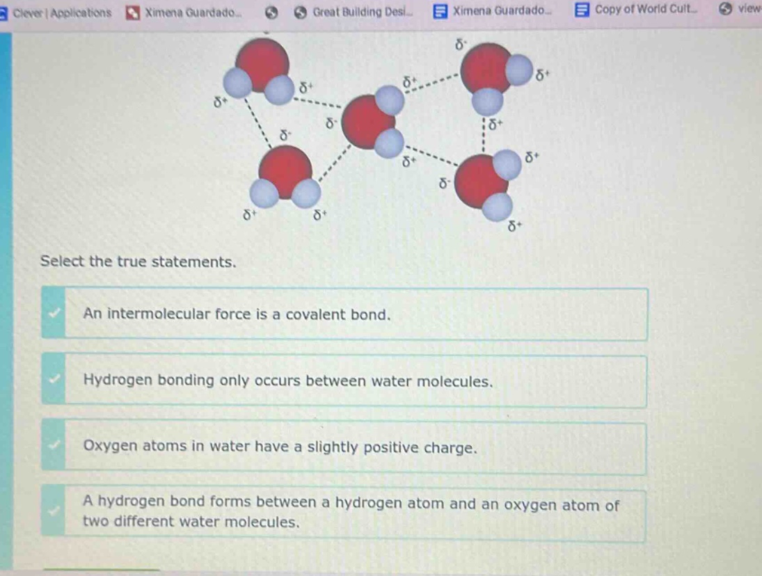 select the true statements. an intermolecular force is a covalent bond. hydrogen bonding only occurs between water molecules. oxygen atoms in water have a slightly positive charge. a hydrogen bond forms between a hydrogen atom and an oxygen atom of two different water molecules.
