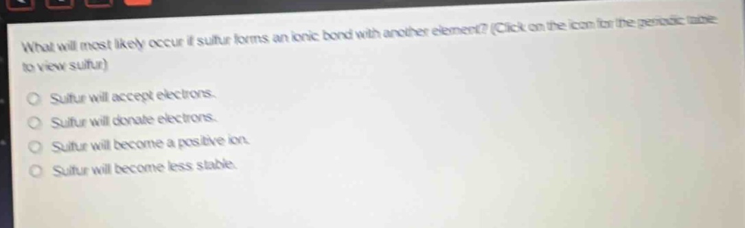 what will most likely occur if sulfur forms an ionic bond with another element? (click on the icon for the periodic table to view sulfur)\nsulfur will accept electrons.\nsulfur will donate electrons.\nsulfur will become a positive ion.\nsulfur will become less stable.