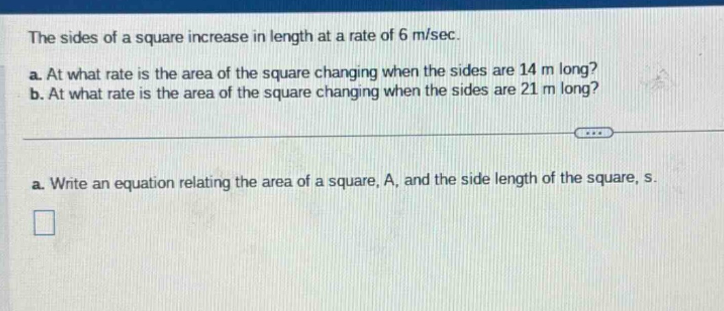 the sides of a square increase in length at a rate of 6 m/sec. a. at what rate is the area of the square changing when the sides are 14 m long? b. at what rate is the area of the square changing when the sides are 21 m long? a. write an equation relating the area of a square, a, and the side length of the square, s.