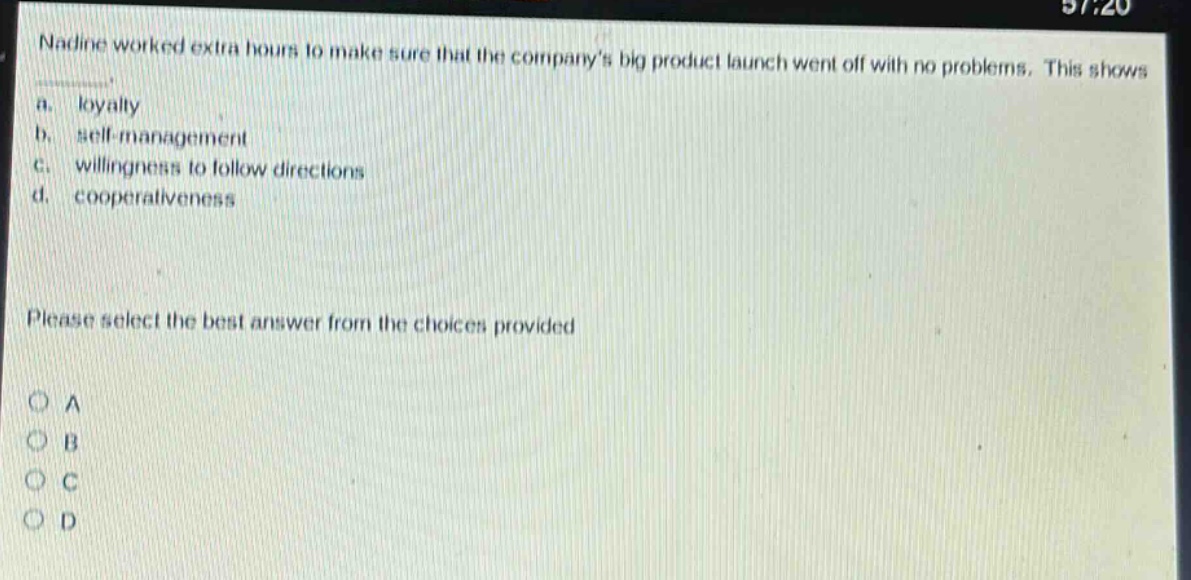 nadine worked extra hours to make sure that the companys big product launch went off with no problems. this shows a. loyalty b. self - management c. willingness to follow directions d. cooperativeness please select the best answer from the choices provided a b c d