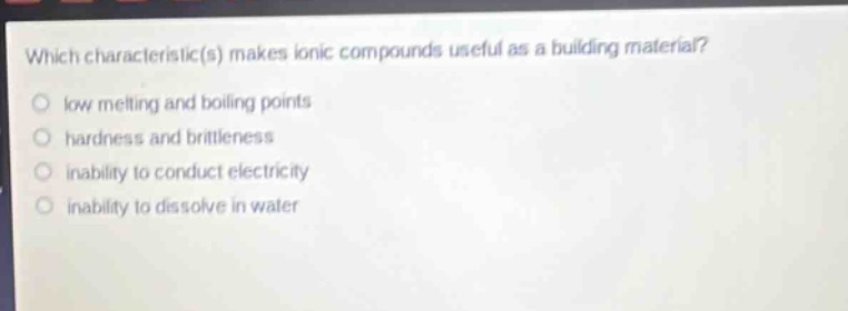 which characteristic(s) makes ionic compounds useful as a building material? low melting and boiling points hardness and brittleness inability to conduct electricity inability to dissolve in water