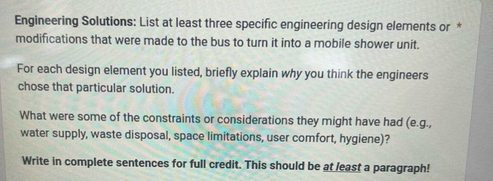 engineering solutions: list at least three specific engineering design elements or * modifications that were made to the bus to turn it into a mobile shower unit. for each design element you listed, briefly explain why you think the engineers chose that particular solution. what were some of the constraints or considerations they might have had (e.g., water supply, waste disposal, space limitations, user comfort, hygiene)? write in complete sentences for full credit. this should be at least a paragraph!