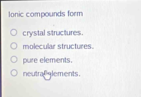 ionic compounds form\ncrystal structures.\nmolecular structures.\npure elements.\nneutral elements.