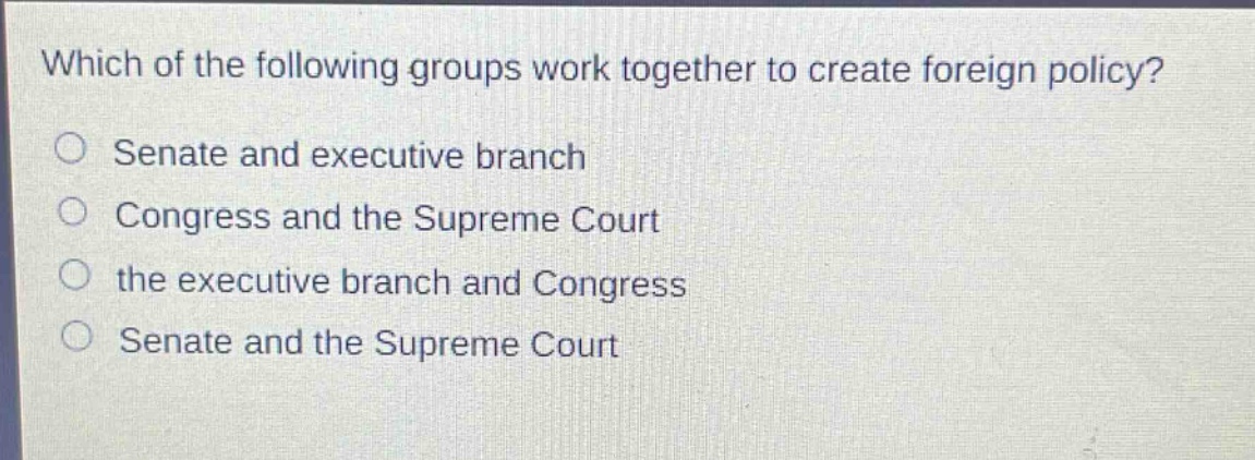 which of the following groups work together to create foreign policy?\nsenate and executive branch\ncongress and the supreme court\nthe executive branch and congress\nsenate and the supreme court