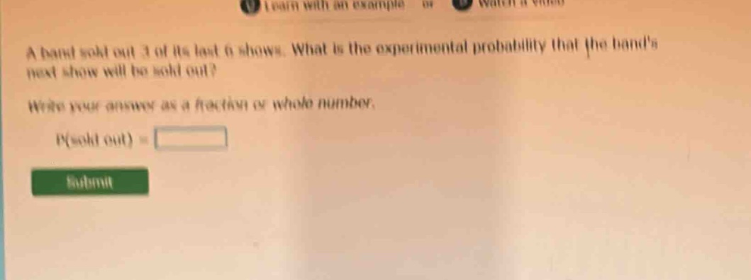 a band sold out 3 of its last 6 shows. what is the experimental probability that the bands next show will be sold out? write your answer as a fraction or whole number. p(sold out) =