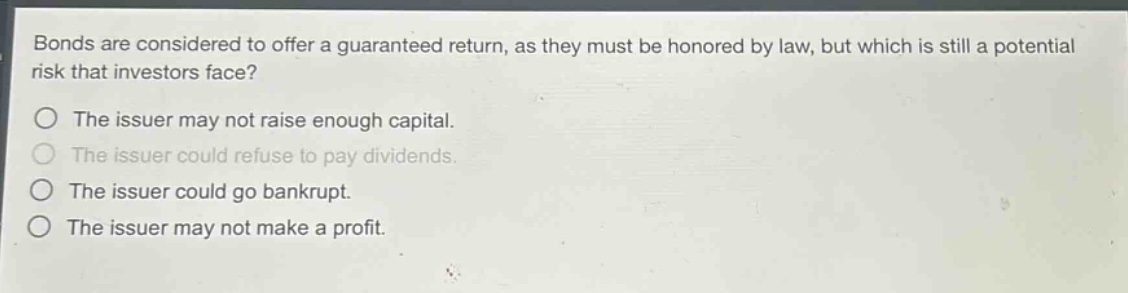 bonds are considered to offer a guaranteed return, as they must be honored by law, but which is still a potential risk that investors face? the issuer may not raise enough capital. the issuer could refuse to pay dividends. the issuer could go bankrupt. the issuer may not make a profit.