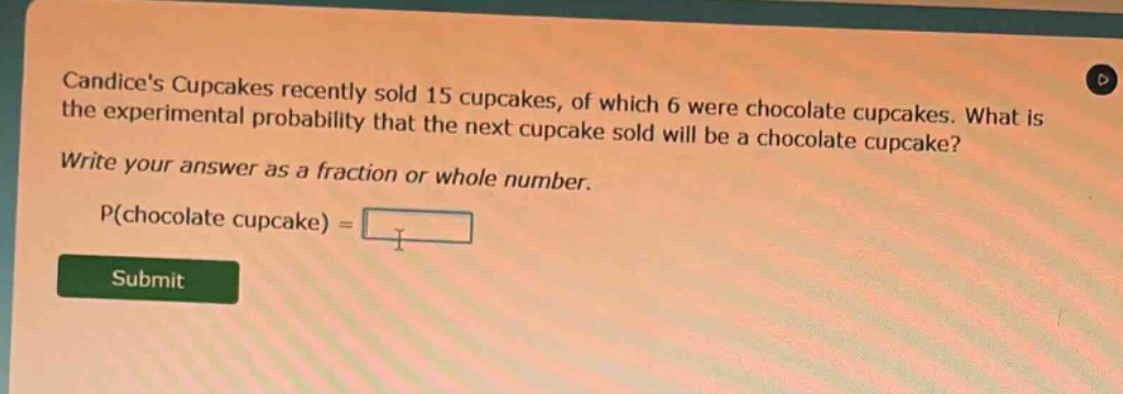 candices cupcakes recently sold 15 cupcakes, of which 6 were chocolate cupcakes. what is the experimental probability that the next cupcake sold will be a chocolate cupcake? write your answer as a fraction or whole number. p(chocolate cupcake) =