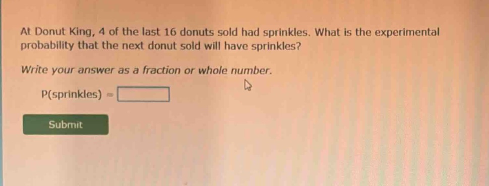 at donut king, 4 of the last 16 donuts sold had sprinkles. what is the experimental probability that the next donut sold will have sprinkles? write your answer as a fraction or whole number. p(sprinkles) =