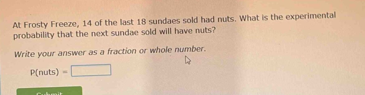 at frosty freeze, 14 of the last 18 sundaes sold had nuts. what is the experimental probability that the next sundae sold will have nuts? write your answer as a fraction or whole number. p(nuts) =