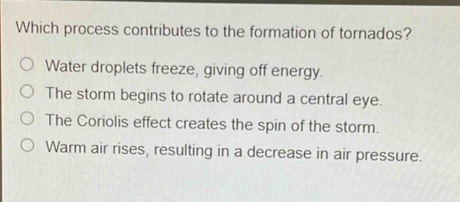 which process contributes to the formation of tornados?\no water droplets freeze, giving off energy.\no the storm begins to rotate around a central eye.\no the coriolis effect creates the spin of the storm.\no warm air rises, resulting in a decrease in air pressure.