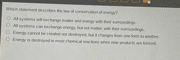 which statement describes the law of conservation of energy? all systems will exchange matter and energy with their surroundings. all systems can exchange energy, but not matter, with their surroundings. energy cannot be created nor destroyed, but it changes from one form to another. energy is destroyed in most chemical reactions when new products are formed.
