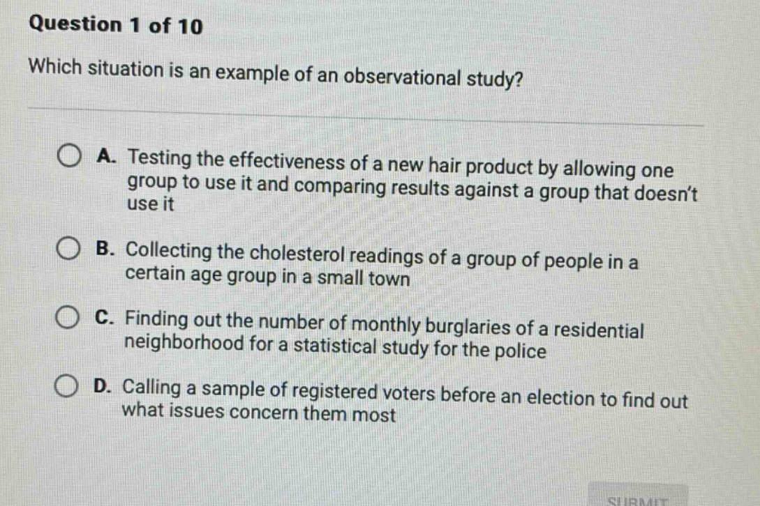 question 1 of 10 which situation is an example of an observational study? a. testing the effectiveness of a new hair product by allowing one group to use it and comparing results against a group that doesn’t use it b. collecting the cholesterol readings of a group of people in a certain age group in a small town c. finding out the number of monthly burglaries of a residential neighborhood for a statistical study for the police d. calling a sample of registered voters before an election to find out what issues concern them most