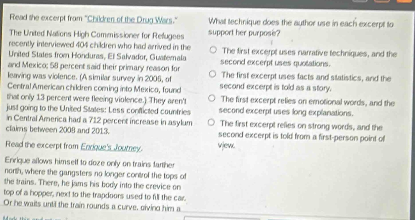 read the excerpt from \children of the drug wars.\ the united nations high commissioner for refugees recently interviewed 404 children who had arrived in the united states from honduras, el salvador, guatemala and mexico; 58 percent said their primary reason for leaving was violence. (a similar survey in 2006, of central american children coming into mexico, found that only 13 percent were fleeing violence.) they arent just going to the united states: less conflicted countries in central america had a 712 percent increase in asylum claims between 2008 and 2013. read the excerpt from enriques journey. enrique allows himself to doze only on trains farther north, where the gangsters no longer control the tops of the trains. there, he jams his body into the crevice on top of a hopper, next to the trapdoors used to fill the car. or he waits until the train rounds a curve, giving him a what technique does the author use in each excerpt to support her purpose? the first excerpt uses narrative techniques, and the second excerpt uses quotations. the first excerpt uses facts and statistics, and the second excerpt is told as a story. the first excerpt relies on emotional words, and the second excerpt uses long explanations. the first excerpt relies on strong words, and the second excerpt is told from a first - person point of view.