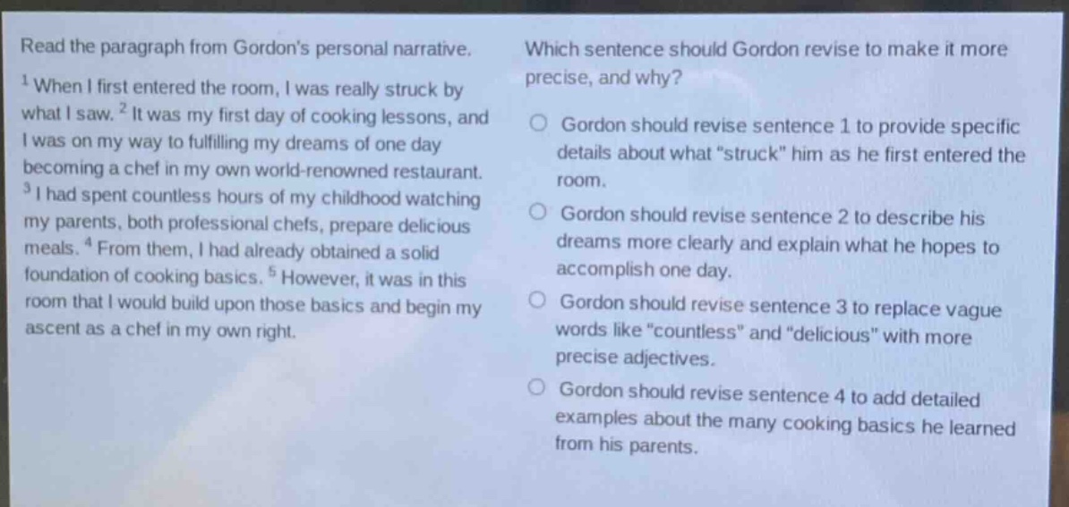 read the paragraph from gordons personal narrative. 1 when i first entered the room, i was really struck by what i saw. 2 it was my first day of cooking lessons, and i was on my way to fulfilling my dreams of one day becoming a chef in my own world - renowned restaurant. 3 i had spent countless hours of my childhood watching my parents, both professional chefs, prepare delicious meals. 4 from them, i had already obtained a solid foundation of cooking basics. 5 however, it was in this room that i would build upon those basics and begin my ascent as a chef in my own right. which sentence should gordon revise to make it more precise, and why? gordon should revise sentence 1 to provide specific details about what “struck” him as he first entered the room. gordon should revise sentence 2 to describe his dreams more clearly and explain what he hopes to accomplish one day. gordon should revise sentence 3 to replace vague words like “countless” and “delicious” with more precise adjectives. gordon should revise sentence 4 to add detailed examples about the many cooking basics he learned from his parents.