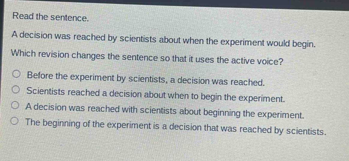 read the sentence. a decision was reached by scientists about when the experiment would begin. which revision changes the sentence so that it uses the active voice? before the experiment by scientists, a decision was reached. scientists reached a decision about when to begin the experiment. a decision was reached with scientists about beginning the experiment. the beginning of the experiment is a decision that was reached by scientists.