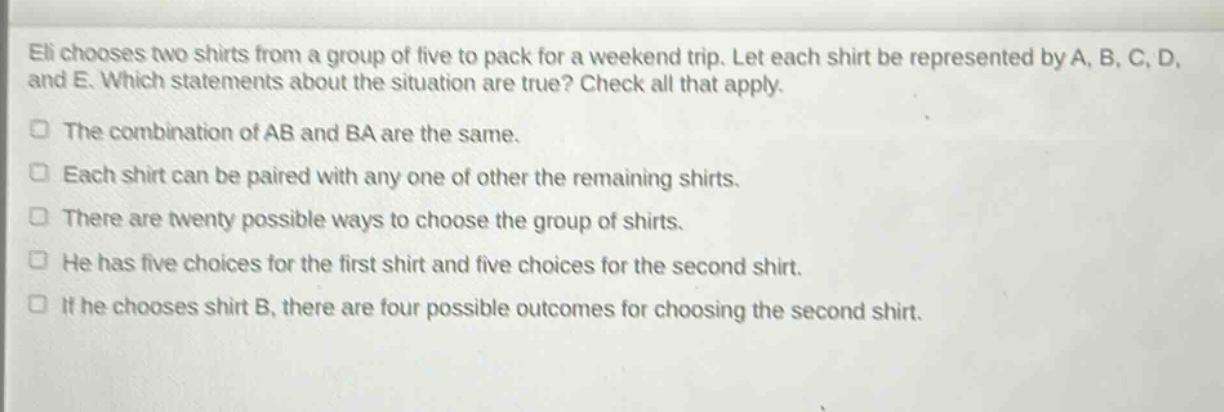 eli chooses two shirts from a group of five to pack for a weekend trip. let each shirt be represented by a, b, c, d, and e. which statements about the situation are true? check all that apply. the combination of ab and ba are the same. each shirt can be paired with any one of other the remaining shirts. there are twenty possible ways to choose the group of shirts. he has five choices for the first shirt and five choices for the second shirt. if he chooses shirt b, there are four possible outcomes for choosing the second shirt.