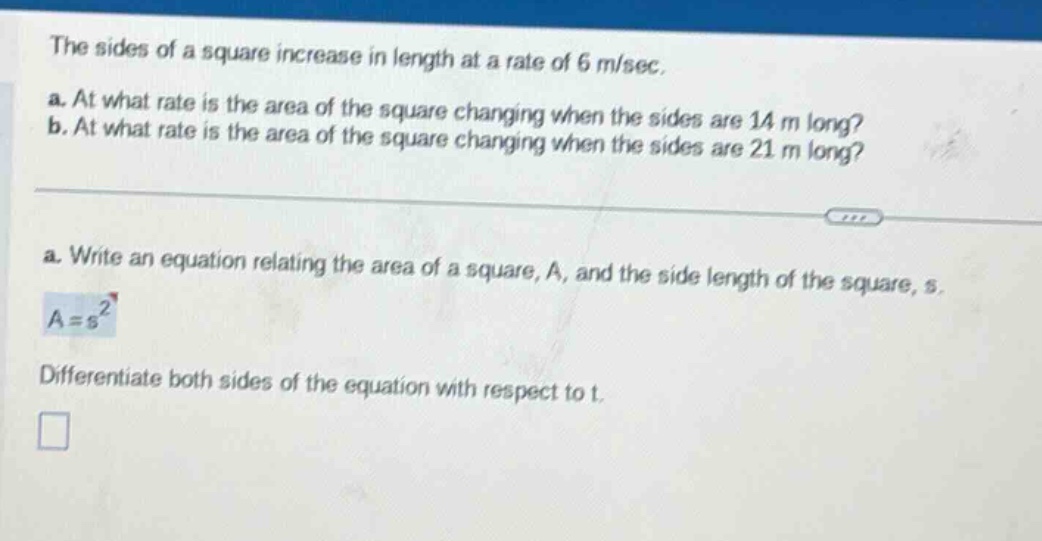 the sides of a square increase in length at a rate of 6 m/sec. a. at what rate is the area of the square changing when the sides are 14 m long? b. at what rate is the area of the square changing when the sides are 21 m long? a. write an equation relating the area of a square, a, and the side length of the square, s. a = s² differentiate both sides of the equation with respect to t.