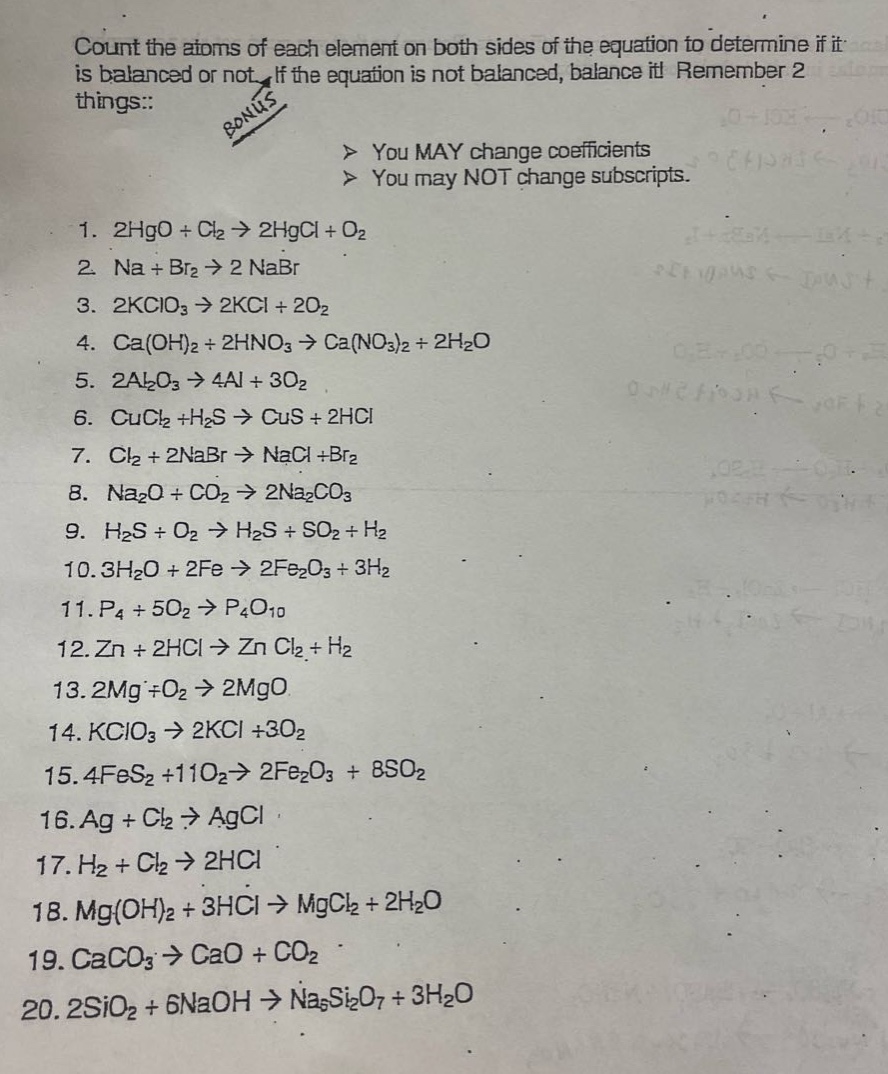 count the atoms of each element on both sides of the equation to determine if it is balanced or not. if the equation is not balanced, balance it! remember 2 things:: > you may change coefficients > you may not change subscripts. 1. 2hgo + cl2 → 2hgcl + o2 2. na + br2 → 2nabr 3. 2kclo3 → 2kcl + 2o2 4. ca(oh)2 + 2hno3 → ca(no3)2 + 2h2o 5. 2al2o3 → 4al + 3o2 6. cucl2 +h2s → cus + 2hcl 7. cl2 + 2nabr → nacl +br2 8. na2o + co2 → 2na2co3 9. h2s + o2 → h2s + so2 + h2 10. 3h2o + 2fe → 2fe2o3 + 3h2 11. p4 + 5o2 → p4o10 12. zn + 2hcl → zn cl2 + h2 13. 2mg +o2 → 2mgo 14. kclo3 → 2kcl +3o2 15. 4fes2 +11o2→ 2fe2o3 + 8so2 16. ag + cl2 → agcl 17. h2 + cl2 → 2hcl 18. mg(oh)2 + 3hcl → mgcl2 + 2h2o 19. caco3 → cao + co2 20. 2sio2 + 6naoh → na5si2o7 + 3h2o