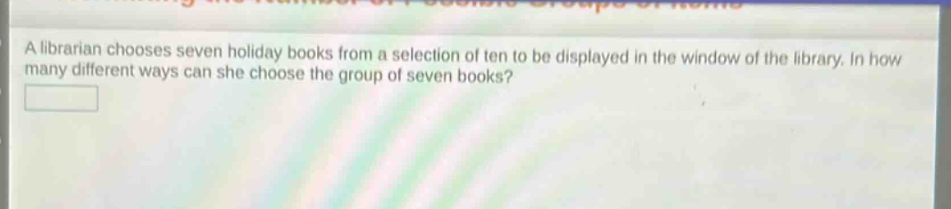 a librarian chooses seven holiday books from a selection of ten to be displayed in the window of the library. in how many different ways can she choose the group of seven books?