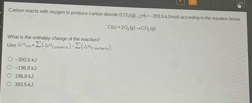 carbon reacts with oxygen to produce carbon dioxide (co2(g), △hf = -393.5 kj/mol) according to the equation below. c(s) + 2o2(g)→co2(g) what is the enthalpy change of the reaction? use △hrxn = ∑(△hf,products) - ∑(△hf,reactants). -393.5 kj -196.8 kj 196.8 kj 393.5 kj
