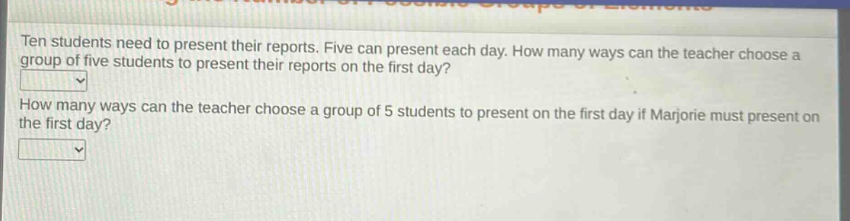 ten students need to present their reports. five can present each day. how many ways can the teacher choose a group of five students to present their reports on the first day? how many ways can the teacher choose a group of 5 students to present on the first day if marjorie must present on the first day?