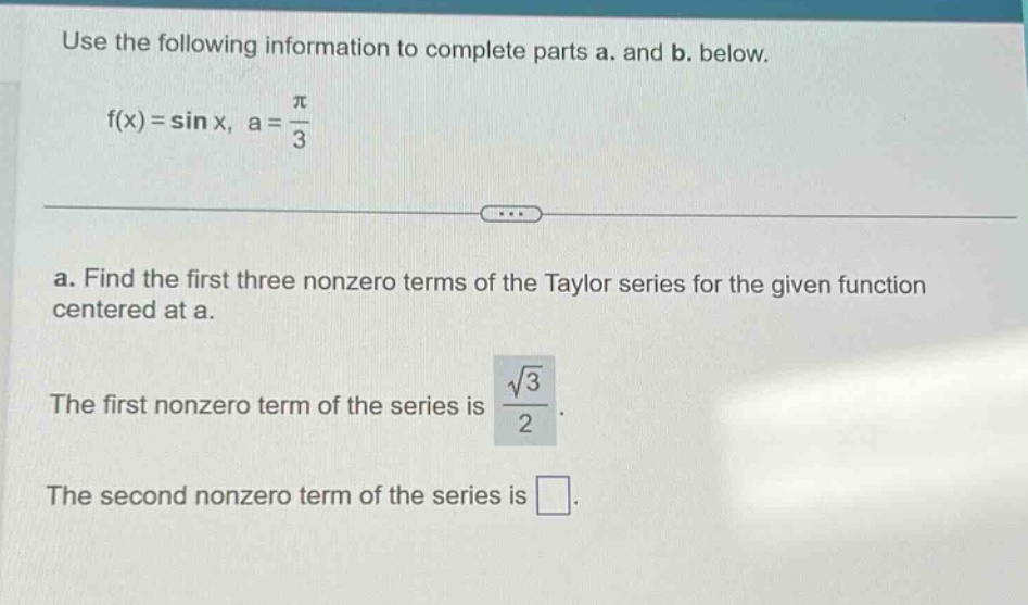 use the following information to complete parts a. and b. below. f(x)=sin x, a = π/3 a. find the first three nonzero terms of the taylor series for the given function centered at a. the first nonzero term of the series is √3/2. the second nonzero term of the series is