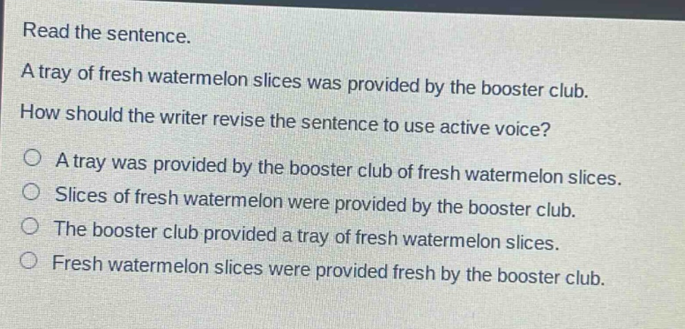 read the sentence. a tray of fresh watermelon slices was provided by the booster club. how should the writer revise the sentence to use active voice? a tray was provided by the booster club of fresh watermelon slices. slices of fresh watermelon were provided by the booster club. the booster club provided a tray of fresh watermelon slices. fresh watermelon slices were provided fresh by the booster club.
