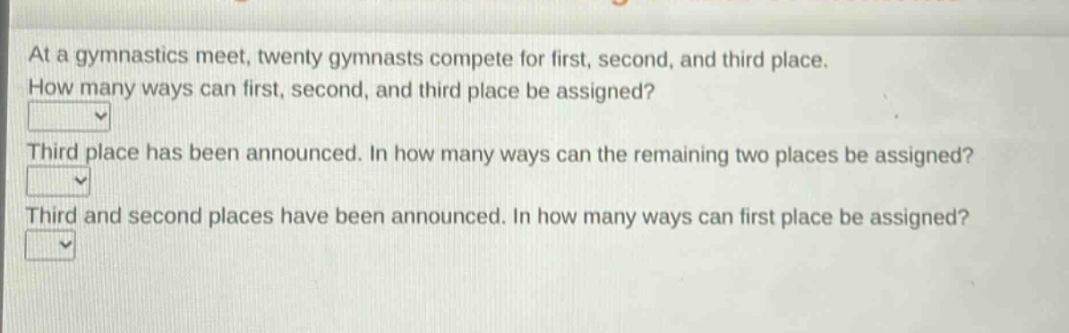 at a gymnastics meet, twenty gymnasts compete for first, second, and third place. how many ways can first, second, and third place be assigned? third place has been announced. in how many ways can the remaining two places be assigned? third and second places have been announced. in how many ways can first place be assigned?