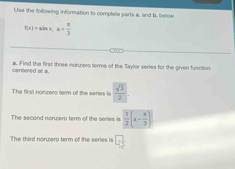 use the following information to complete parts a. and b. below. f(x)=sin x, a = π/3 a. find the first three nonzero terms of the taylor series for the given function centered at a. the first nonzero term of the series is √3/2. the second nonzero term of the series is 1/2(x - π/3). the third nonzero term of the series is
