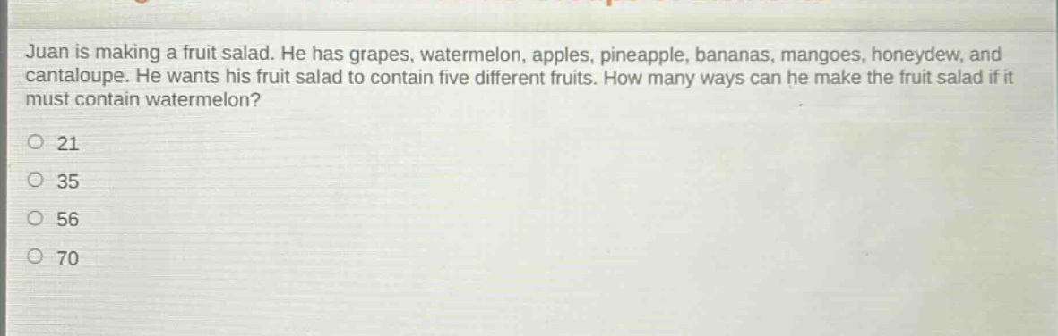 juan is making a fruit salad. he has grapes, watermelon, apples, pineapple, bananas, mangoes, honeydew, and cantaloupe. he wants his fruit salad to contain five different fruits. how many ways can he make the fruit salad if it must contain watermelon?\n21\n35\n56\n70