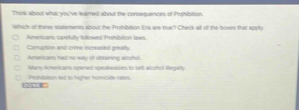 think about what youve learned about the consequences of prohibition. which of these statements about the prohibition era are true? check all of the boxes that apply. americans carefully followed prohibition laws. corruption and crime increased greatly. americans had no way of obtaining alcohol. many americans opened speakeasies to sell alcohol illegally. prohibition led to higher homicide rates. done