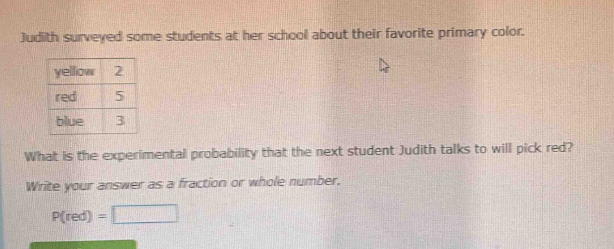 judith surveyed some students at her school about their favorite primary color. yellow 2 red 5 blue 3 what is the experimental probability that the next student judith talks to will pick red? write your answer as a fraction or whole number. p(red) =