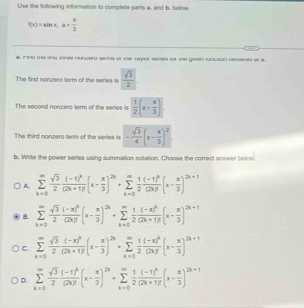 use the following information to complete parts a. and b. below. f(x)=sin x, a = π/3 a. find the first three nonzero terms of the taylor series for the given function centered at a. the first nonzero term of the series is √3/2. the second nonzero term of the series is 1/2(x - π/3). the third nonzero term of the series is -√3/4(x - π/3)^2. b. write the power series using summation notation. choose the correct answer below. oa. ∑(k = 0 to ∞) √3/2 (-1)^k/(2k + 1)!(x - π/3)^2k + ∑(k = 0 to ∞) 1/2 (-1)^k/(2k)!(x - π/3)^2k + 1 ob. ∑(k = 0 to ∞) √3/2 (-π)^k/(2k)!(x - π/3)^2k + ∑(k = 0 to ∞) 1/2 (-π)^k/(2k + 1)!(x - π/3)^2k + 1 oc. ∑(k = 0 to ∞) √3/2 (-π)^k/(2k + 1)!(x - π/3)^2k + ∑(k = 0 to ∞) 1/2 (-π)^k/(2k)!(x - π/3)^2k + 1 od. ∑(k = 0 to ∞) √3/2 (-1)^k/(2k)!(x - π/3)^2k + ∑(k = 0 to ∞) 1/2 (-1)^k/(2k + 1)!(x - π/3)^2k + 1