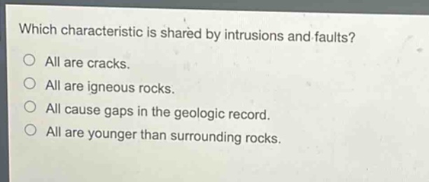 which characteristic is shared by intrusions and faults?\nall are cracks.\nall are igneous rocks.\nall cause gaps in the geologic record.\nall are younger than surrounding rocks.