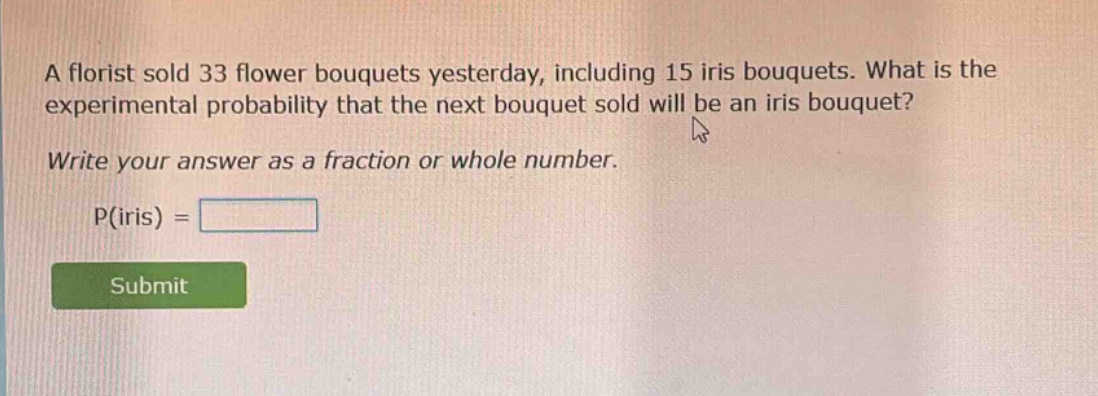 a florist sold 33 flower bouquets yesterday, including 15 iris bouquets. what is the experimental probability that the next bouquet sold will be an iris bouquet? write your answer as a fraction or whole number. p(iris) =
