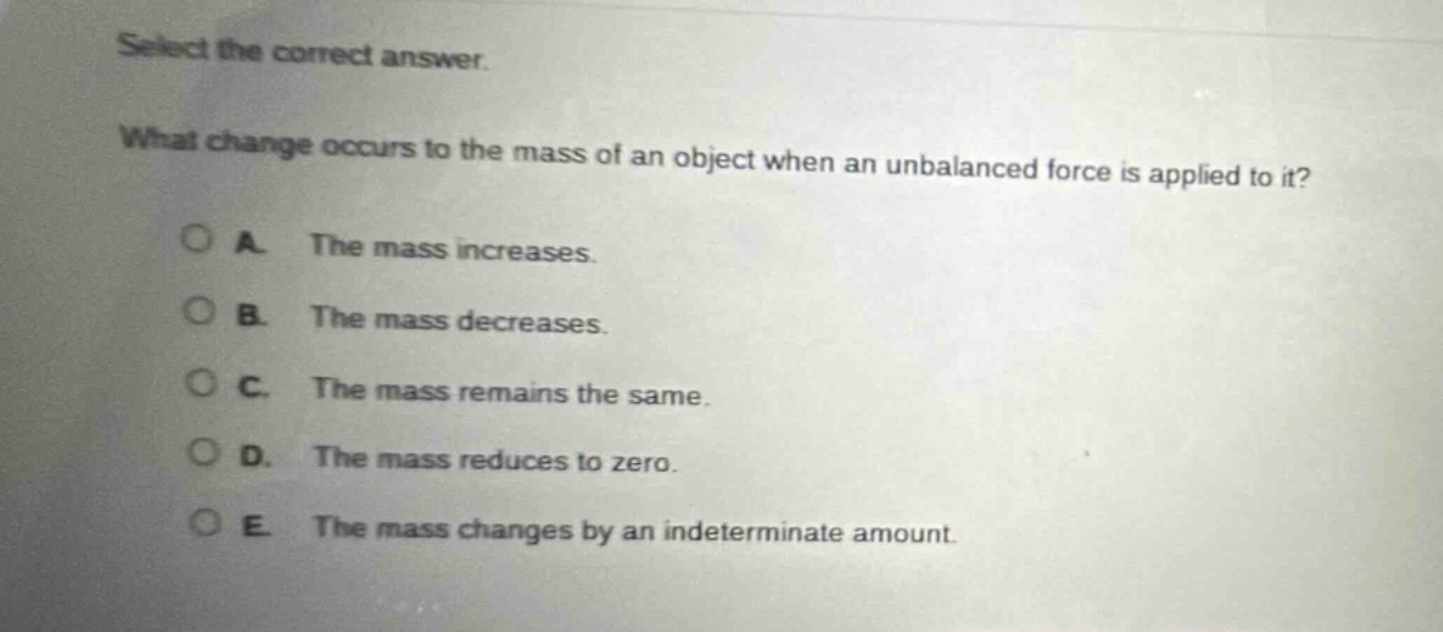 select the correct answer. what change occurs to the mass of an object when an unbalanced force is applied to it? a. the mass increases. b. the mass decreases. c. the mass remains the same. d. the mass reduces to zero. e. the mass changes by an indeterminate amount.