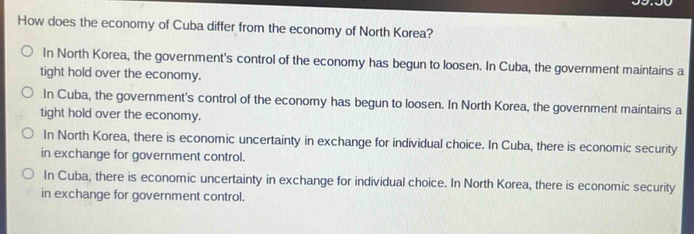how does the economy of cuba differ from the economy of north korea?\no in north korea, the governments control of the economy has begun to loosen. in cuba, the government maintains a tight hold over the economy.\no in cuba, the governments control of the economy has begun to loosen. in north korea, the government maintains a tight hold over the economy.\no in north korea, there is economic uncertainty in exchange for individual choice. in cuba, there is economic security in exchange for government control.\no in cuba, there is economic uncertainty in exchange for individual choice. in north korea, there is economic security in exchange for government control.
