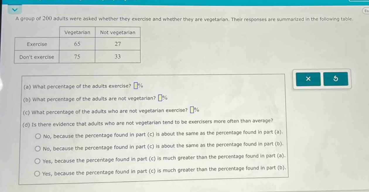 a group of 200 adults were asked whether they exercise and whether they are vegetarian. their responses are summarized in the following table.\n| |vegetarian|not vegetarian|\n|--|--|--|\n|exercise|65|27|\n|dont exercise|75|33|\n(a) what percentage of the adults exercise? %\n(b) what percentage of the adults are not vegetarian? %\n(c) what percentage of the adults who are not vegetarian exercise? %\n(d) is there evidence that adults who are not vegetarian tend to be exercisers more often than average?\nno, because the percentage found in part (c) is about the same as the percentage found in part (a).\nno, because the percentage found in part (c) is about the same as the percentage found in part (b).\nyes, because the percentage found in part (c) is much greater than the percentage found in part (a).\nyes, because the percentage found in part (c) is much greater than the percentage found in part (b).