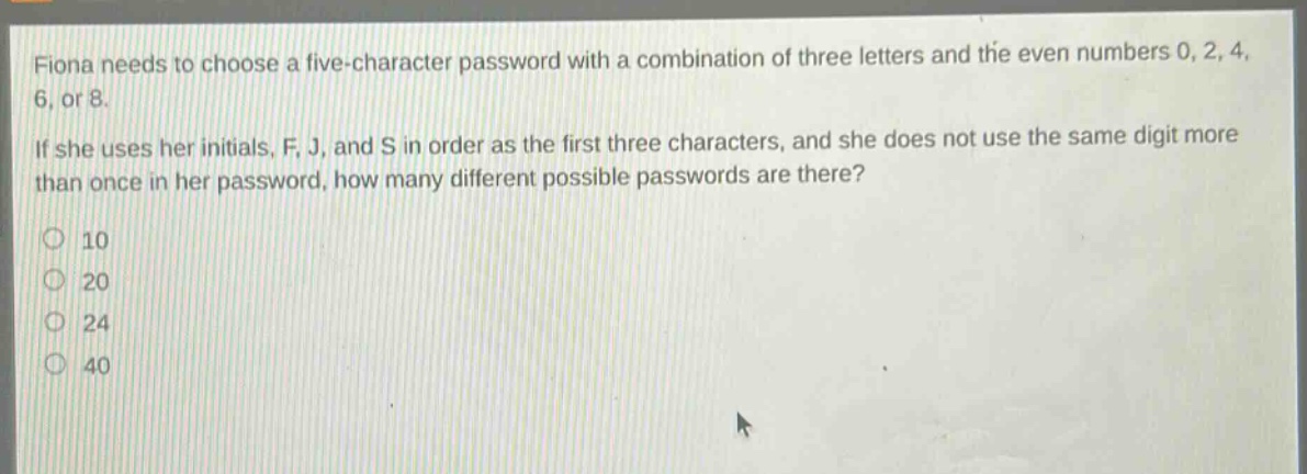 fiona needs to choose a five - character password with a combination of three letters and the even numbers 0, 2, 4, 6, or 8. if she uses her initials, f, j, and s in order as the first three characters, and she does not use the same digit more than once in her password, how many different possible passwords are there? 10 20 24 40
