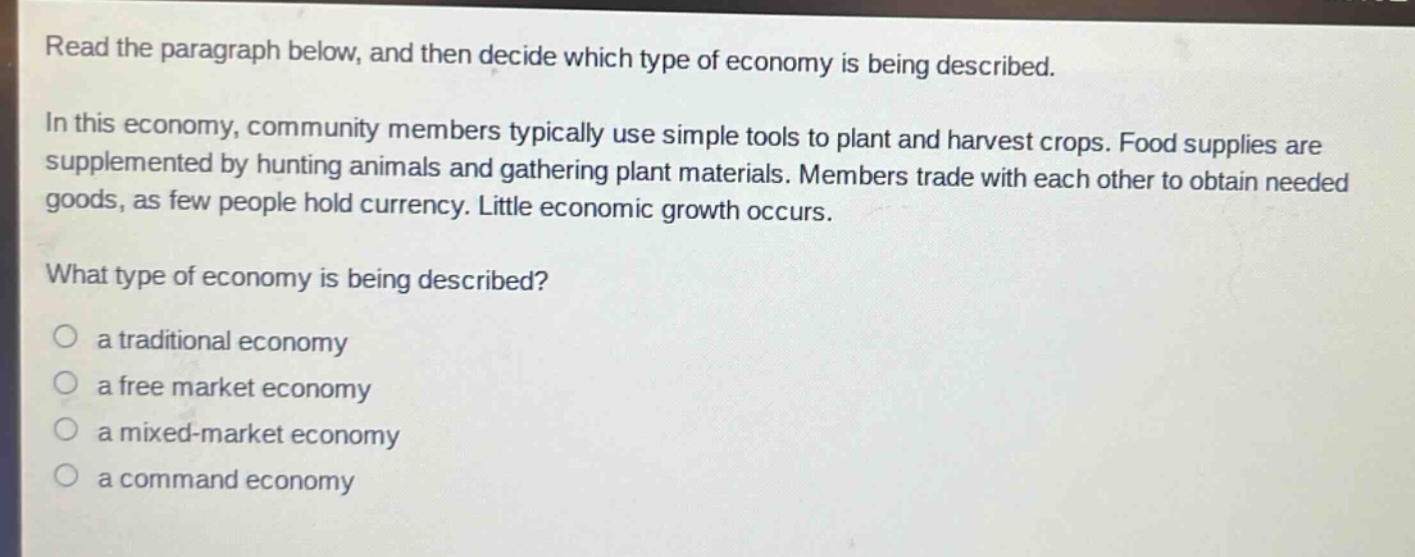 read the paragraph below, and then decide which type of economy is being described. in this economy, community members typically use simple tools to plant and harvest crops. food supplies are supplemented by hunting animals and gathering plant materials. members trade with each other to obtain needed goods, as few people hold currency. little economic growth occurs. what type of economy is being described? a traditional economy a free market economy a mixed - market economy a command economy
