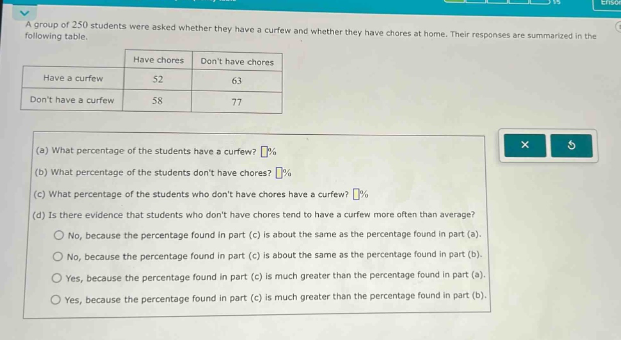 a group of 250 students were asked whether they have a curfew and whether they have chores at home. their responses are summarized in the following table.\n| |have chores|dont have chores|\n|--|--|--|\n|have a curfew|52|63|\n|dont have a curfew|58|77|\n(a) what percentage of the students have a curfew? %\n(b) what percentage of the students dont have chores? %\n(c) what percentage of the students who dont have chores have a curfew? %\n(d) is there evidence that students who dont have chores tend to have a curfew more often than average?\nno, because the percentage found in part (c) is about the same as the percentage found in part (a).\nno, because the percentage found in part (c) is about the same as the percentage found in part (b).\nyes, because the percentage found in part (c) is much greater than the percentage found in part (a).\nyes, because the percentage found in part (c) is much greater than the percentage found in part (b).