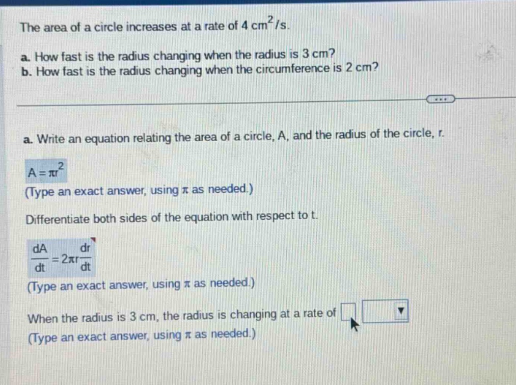 the area of a circle increases at a rate of 4 cm²/s. a. how fast is the radius changing when the radius is 3 cm? b. how fast is the radius changing when the circumference is 2 cm? a. write an equation relating the area of a circle, a, and the radius of the circle, r. a = πr² (type an exact answer, using π as needed.) differentiate both sides of the equation with respect to t. da/dt = 2πr dr/dt (type an exact answer, using π as needed.) when the radius is 3 cm, the radius is changing at a rate of (type an exact answer, using π as needed.)