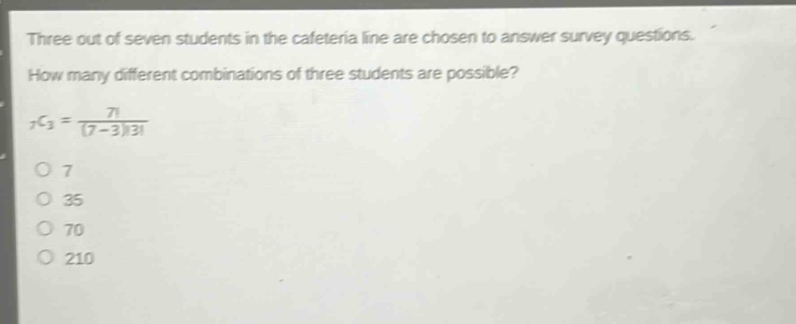 three out of seven students in the cafeteria line are chosen to answer survey questions. how many different combinations of three students are possible? 7c3 = 7! / (7 - 3)!3! 7 35 70 210