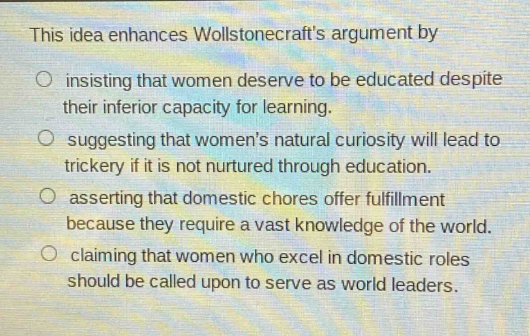 this idea enhances wollstonecrafts argument by insisting that women deserve to be educated despite their inferior capacity for learning. suggesting that womens natural curiosity will lead to trickery if it is not nurtured through education. asserting that domestic chores offer fulfillment because they require a vast knowledge of the world. claiming that women who excel in domestic roles should be called upon to serve as world leaders.